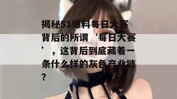揭秘51爆料每日大赛背后的所谓‘每日大赛’，这背后到底藏着一条什么样的灰色产业链？