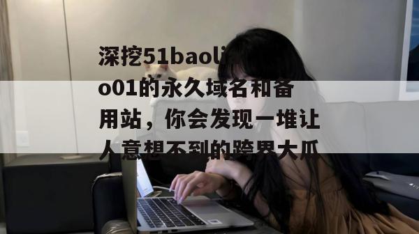 深挖51baoliao01的永久域名和备用站，你会发现一堆让人意想不到的跨界大瓜。