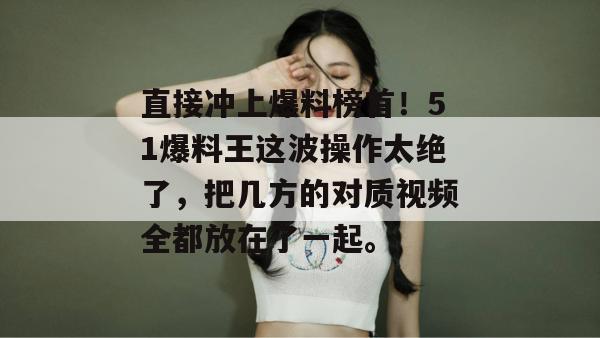直接冲上爆料榜首！51爆料王这波操作太绝了，把几方的对质视频全都放在了一起。