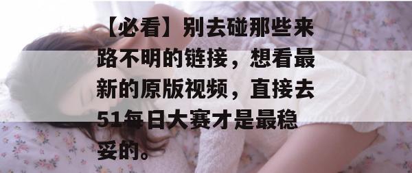 【必看】别去碰那些来路不明的链接,想看最新的原版视频,直接去51每日大赛才是最稳妥的。 【必看】别去碰那些来路不明的链接,想看最新的原版视频,直接去51每日大赛才是最稳妥的。