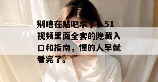 别瞎在贴吧求了,51视频里面全套的隐藏入口和指南,懂的人早就看完了。 别瞎在贴吧求了,51视频里面全套的隐藏入口和指南,懂的人早就看完了。