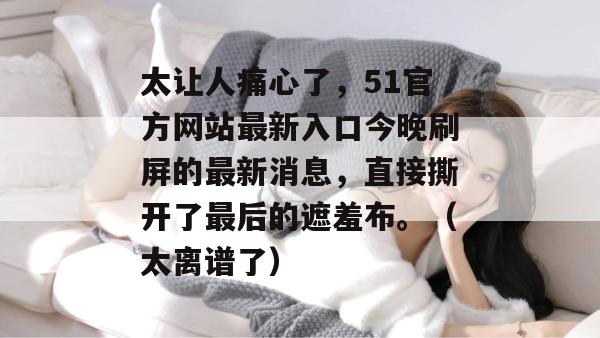 太让人痛心了,51官方网站最新入口今晚刷屏的最新消息,直接撕开了最后的遮羞布。(太离谱了) 太让人痛心了,51官方网站最新入口今晚刷屏的最新消息,直接撕开了最后的遮羞布。(太离谱了)