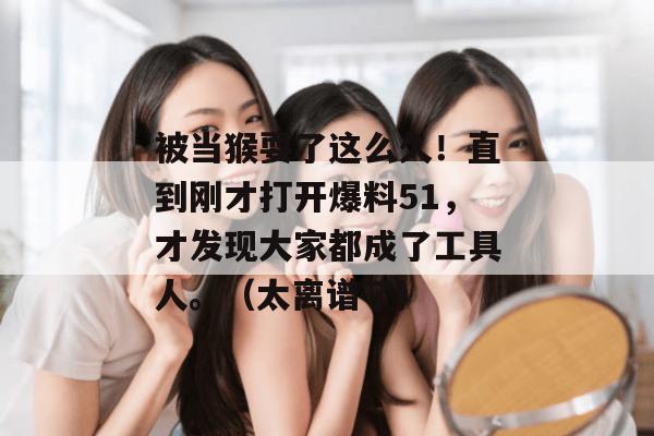 被当猴耍了这么久！直到刚才打开爆料51，才发现大家都成了工具人。（太离谱了）