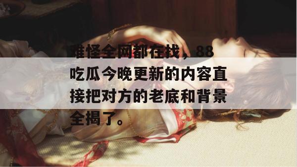 难怪全网都在找，88吃瓜今晚更新的内容直接把对方的老底和背景全揭了。