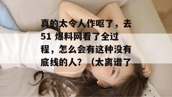 真的太令人作呕了,去51 爆料网看了全过程,怎么会有这种没有底线的人?(太离谱了) 真的太令人作呕了,去51 爆料网看了全过程,怎么会有这种没有底线的人?(太离谱了)