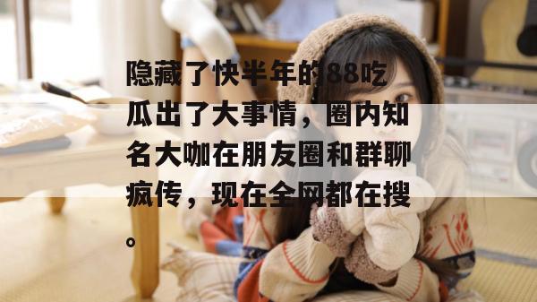 隐藏了快半年的88吃瓜出了大事情,圈内知名大咖在朋友圈和群聊疯传,现在全网都在搜。 隐藏了快半年的88吃瓜出了大事情,圈内知名大咖在朋友圈和群聊疯传,现在全网都在搜。