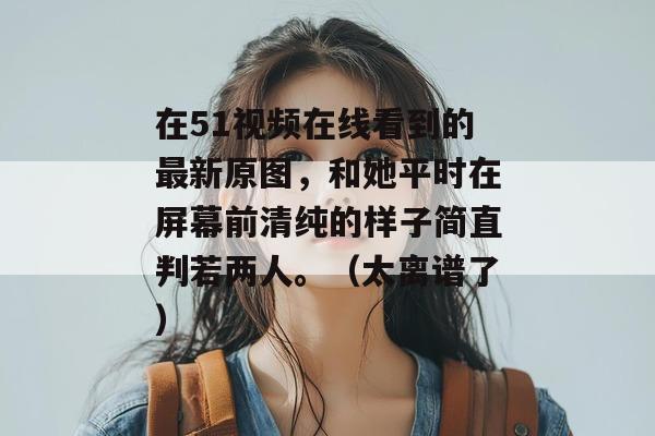 在51视频在线看到的最新原图，和她平时在屏幕前清纯的样子简直判若两人。（太离谱了）