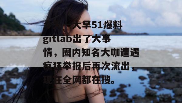 今天一大早51爆料 gitlab出了大事情，圈内知名大咖遭遇疯狂举报后再次流出，现在全网都在搜。
