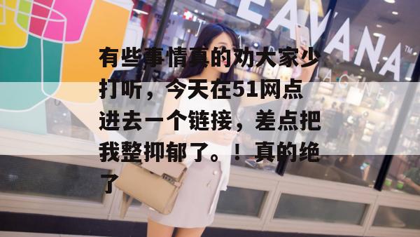 有些事情真的劝大家少打听，今天在51网点进去一个链接，差点把我整抑郁了。！真的绝了