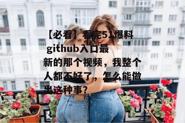 【必看】看完51爆料 github入口最新的那个视频，我整个人都不好了，怎么能做出这种事？