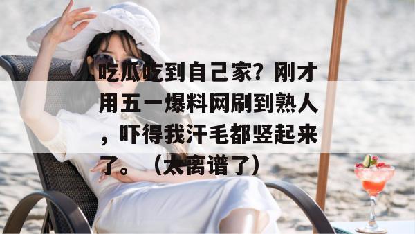 吃瓜吃到自己家?刚才用五一爆料网刷到熟人,吓得我汗毛都竖起来了。(太离谱了) 吃瓜吃到自己家?刚才用五一爆料网刷到熟人,吓得我汗毛都竖起来了。(太离谱了)