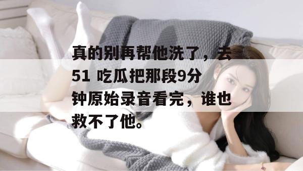真的别再帮他洗了，去51 吃瓜把那段9分钟原始录音看完，谁也救不了他。