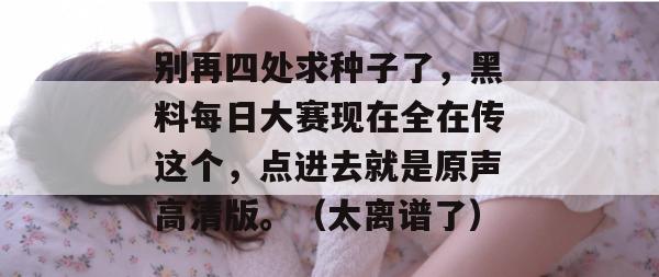 别再四处求种子了，黑料每日大赛现在全在传这个，点进去就是原声高清版。（太离谱了）