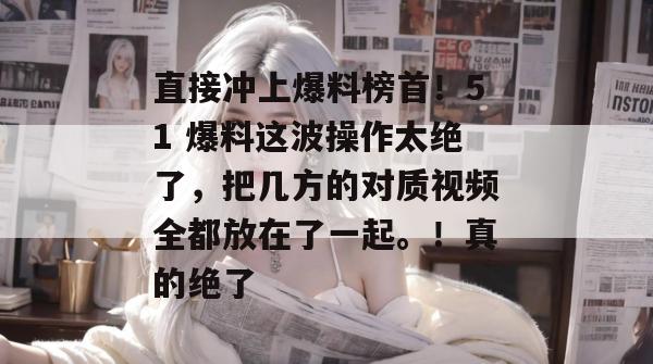 直接冲上爆料榜首!51 爆料这波操作太绝了,把几方的对质视频全都放在了一起。!真的绝了 直接冲上爆料榜首!51 爆料这波操作太绝了,把几方的对质视频全都放在了一起。!真的绝了