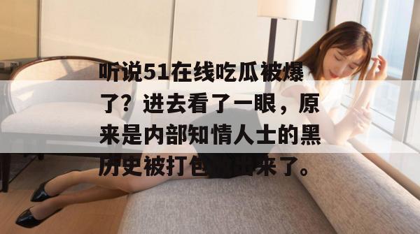 听说51在线吃瓜被爆了?进去看了一眼,原来是内部知情人士的黑历史被打包放出来了。 听说51在线吃瓜被爆了?进去看了一眼,原来是内部知情人士的黑历史被打包放出来了。