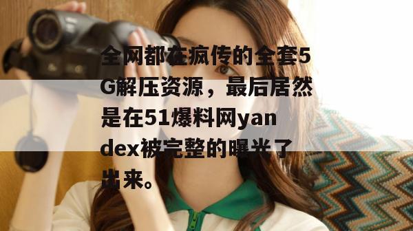全网都在疯传的全套5G解压资源，最后居然是在51爆料网yandex被完整的曝光了出来。
