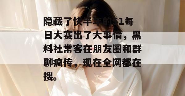 隐藏了快半年的51每日大赛出了大事情,黑料社常客在朋友圈和群聊疯传,现在全网都在搜。 隐藏了快半年的51每日大赛出了大事情,黑料社常客在朋友圈和群聊疯传,现在全网都在搜。