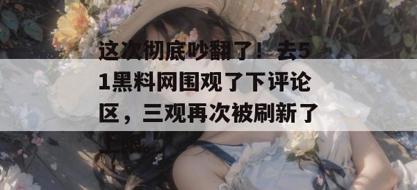 这次彻底吵翻了！去51黑料网围观了下评论区，三观再次被刷新了上限。