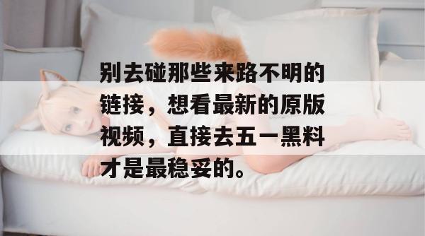 别去碰那些来路不明的链接，想看最新的原版视频，直接去五一黑料才是最稳妥的。