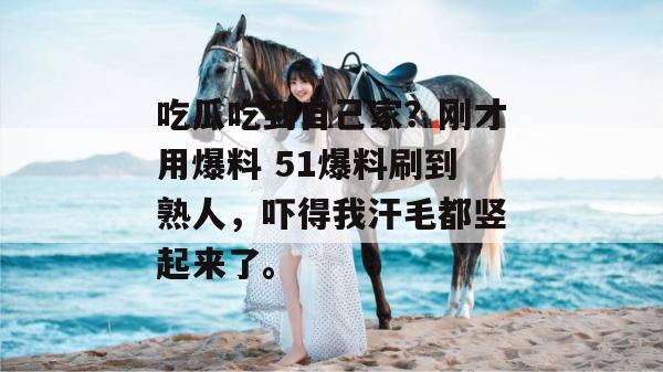 吃瓜吃到自己家?刚才用爆料 51爆料刷到熟人,吓得我汗毛都竖起来了。 吃瓜吃到自己家?刚才用爆料 51爆料刷到熟人,吓得我汗毛都竖起来了。