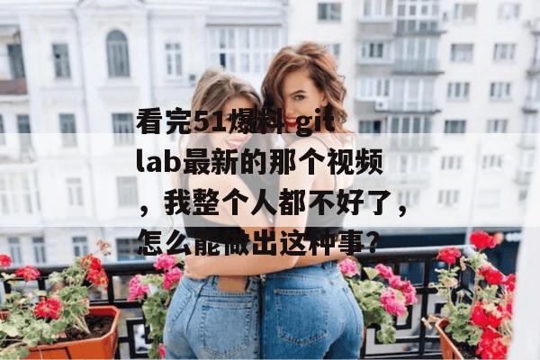看完51爆料 gitlab最新的那个视频，我整个人都不好了，怎么能做出这种事？
